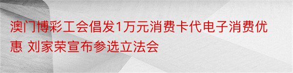 澳门博彩工会倡发1万元消费卡代电子消费优惠 刘家荣宣布参选立法会