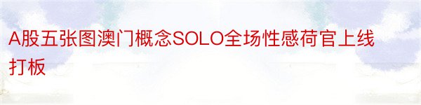 A股五张图澳门概念SOLO全场性感荷官上线打板