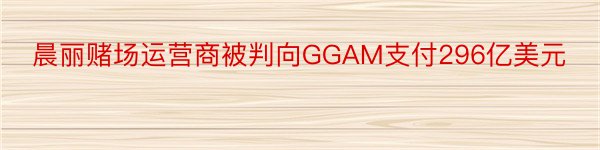 晨丽赌场运营商被判向GGAM支付296亿美元