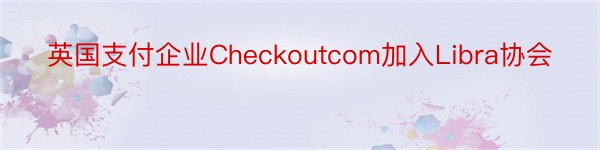 英国支付企业Checkoutcom加入Libra协会