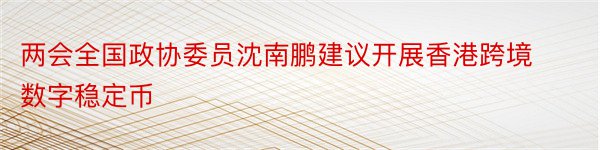两会全国政协委员沈南鹏建议开展香港跨境数字稳定币